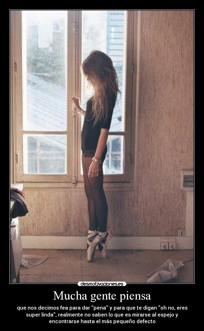 Mucha gente piensa - que nos decimos fea para dar pena y para que te digan oh no, eres
super linda, realmente no saben lo que es mirarse al espejo y
encontrarse hasta el más pequeño defecto
