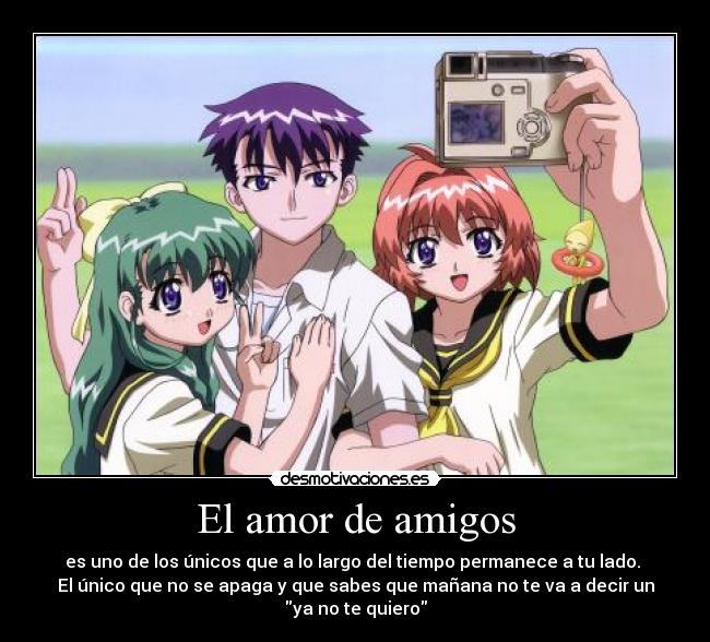 El amor de amigos - es uno de los únicos que a lo largo del tiempo permanece a tu lado. 
El único que no se apaga y que sabes que mañana no te va a decir un
ya no te quiero
