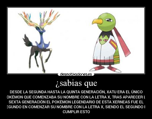 ¿sabias que - DESDE LA SEGUNDA HASTA LA QUINTA GENERACIÓN, XATU ERA EL ÚNICO
POKÉMON QUE COMENZABA SU NOMBRE CON LA LETRA X, TRAS APARECER LA
SEXTA GENERACIÓN EL POKÉMON LEGENDARIO DE ESTA XERNEAS FUE EL
SEGUNDO EN COMENZAR SU NOMBRE CON LA LETRA X, SIENDO EL SEGUNDO EN
CUMPLIR ESTO