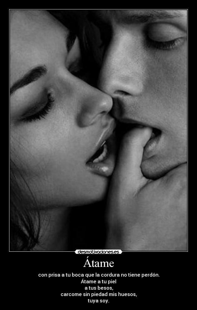 Átame - con prisa a tu boca que la cordura no tiene perdón.
Átame a tu piel
a tus besos,
carcome sin piedad mis huesos,
tuya soy.