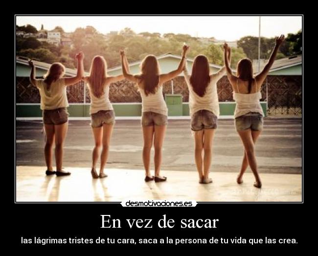 En vez de sacar - las lágrimas tristes de tu cara, saca a la persona de tu vida que las crea.
