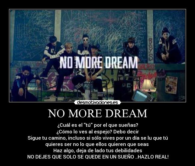 NO MORE DREAM - ¿Cuál es el tú por el que sueñas?
¿Cómo lo ves al espejo? Debo decir
Sigue tu camino, incluso si sólo vives por un día se lu que tú
quieres ser no lo que ellos quieren que seas
Haz algo, deja de lado tus debilidades
NO DEJES QUE SOLO SE QUEDE EN UN SUEÑO ..HAZLO REAL!