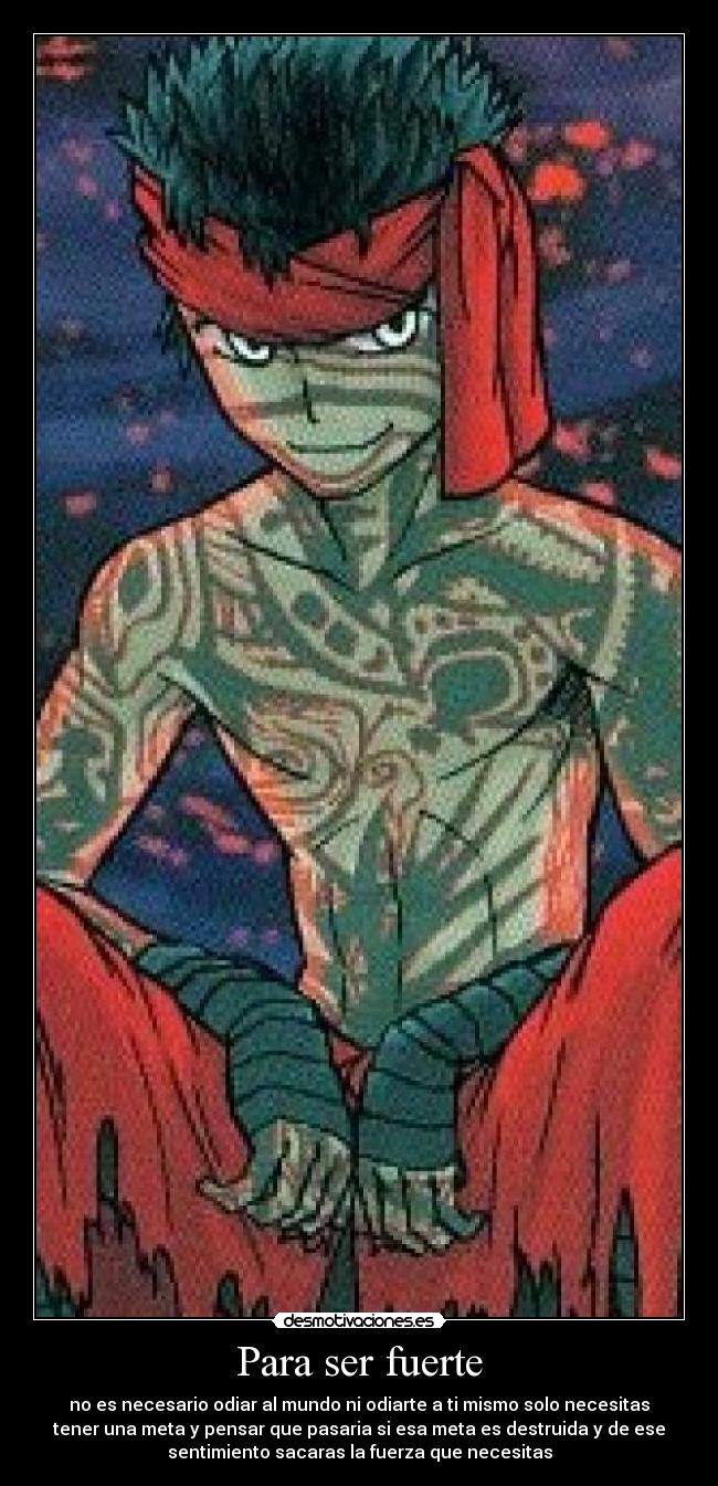 Para ser fuerte - no es necesario odiar al mundo ni odiarte a ti mismo solo necesitas
tener una meta y pensar que pasaria si esa meta es destruida y de ese
sentimiento sacaras la fuerza que necesitas