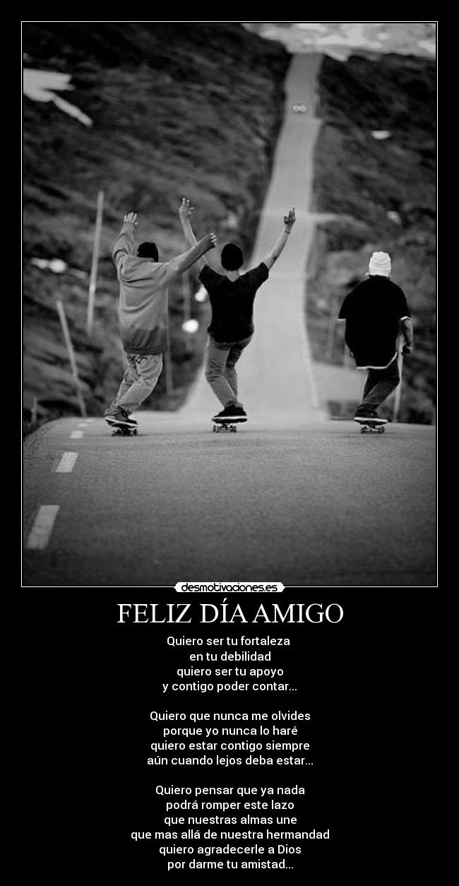 FELIZ DÍA AMIGO - Quiero ser tu fortaleza
en tu debilidad
quiero ser tu apoyo
y contigo poder contar...
Quiero que nunca me olvides
porque yo nunca lo haré
quiero estar contigo siempre
aún cuando lejos deba estar...
Quiero pensar que ya nada
podrá romper este lazo
que nuestras almas une
que mas allá de nuestra hermandad
quiero agradecerle a Dios
por darme tu amistad...