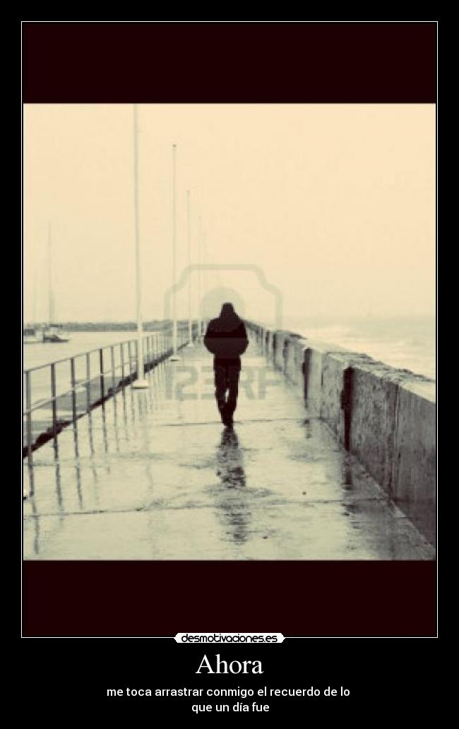 Ahora - me toca arrastrar conmigo el recuerdo de lo
que un día fue