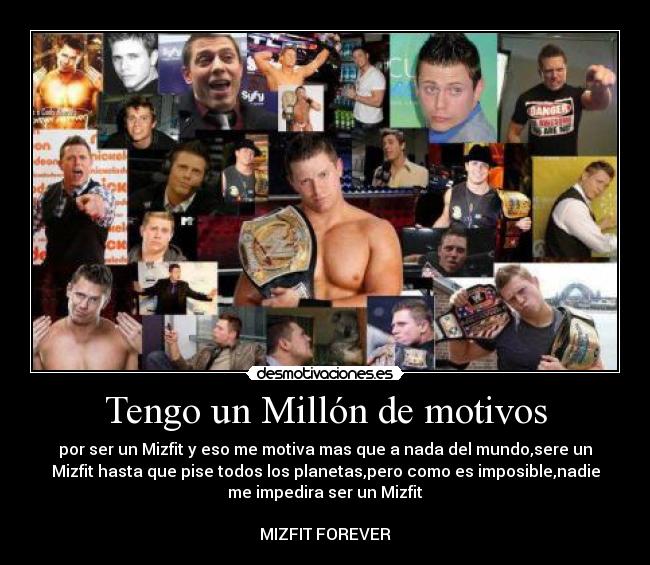 Tengo un Millón de motivos - por ser un Mizfit y eso me motiva mas que a nada del mundo,sere un
Mizfit hasta que pise todos los planetas,pero como es imposible,nadie
me impedira ser un Mizfit
MIZFIT FOREVER