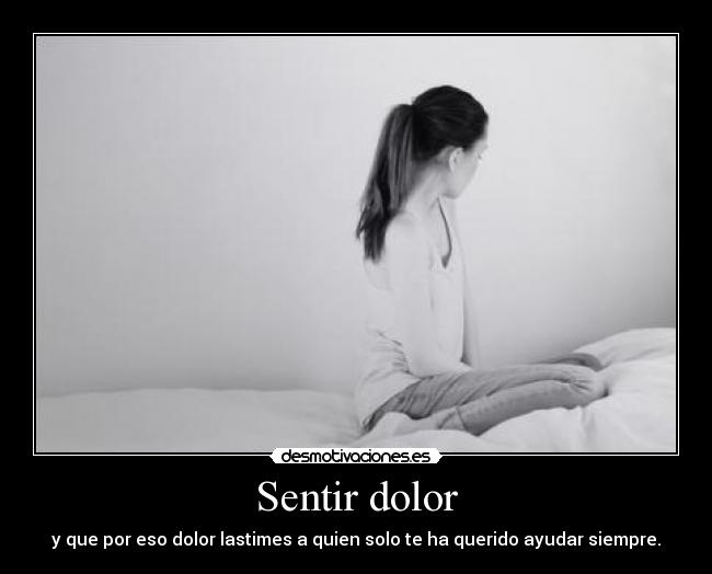 Sentir dolor - y que por eso dolor lastimes a quien solo te ha querido ayudar siempre.