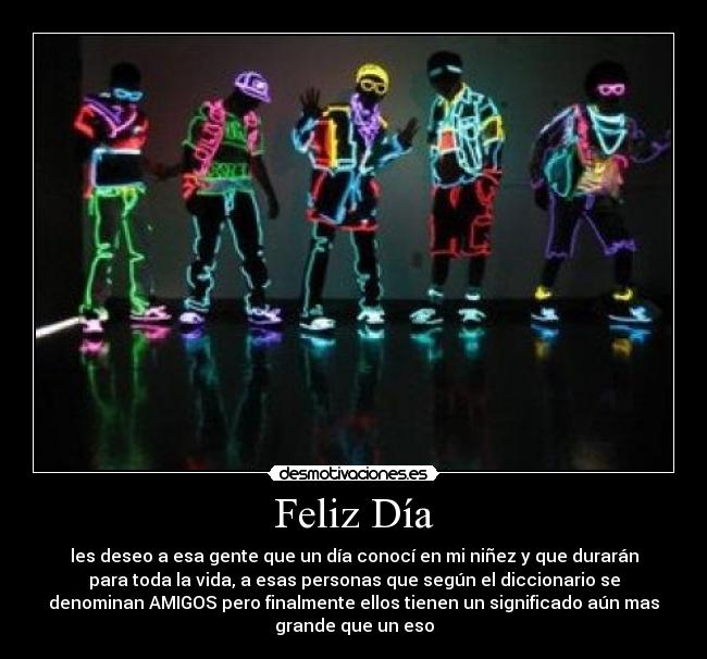 Feliz Día - les deseo a esa gente que un día conocí en mi niñez y que durarán
para toda la vida, a esas personas que según el diccionario se
denominan AMIGOS pero finalmente ellos tienen un significado aún mas
grande que un eso
