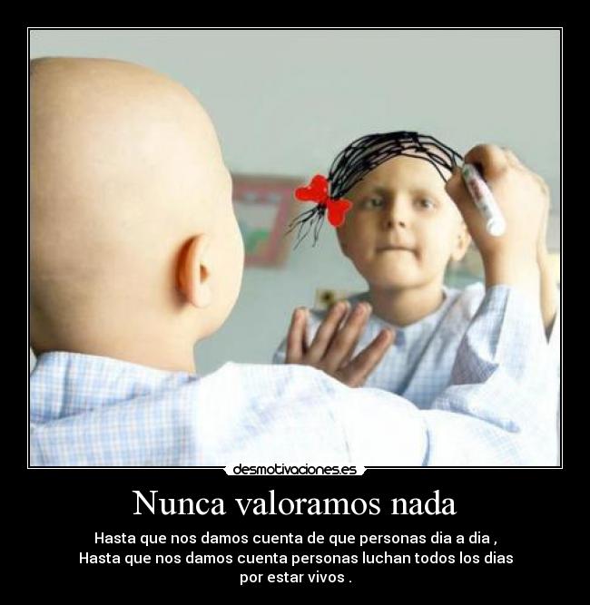 Nunca valoramos nada - Hasta que nos damos cuenta de que personas dia a dia ,
Hasta que nos damos cuenta personas luchan todos los dias
por estar vivos .