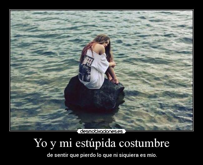 Yo y mi estúpida costumbre - de sentir que pierdo lo que ni siquiera es mío.