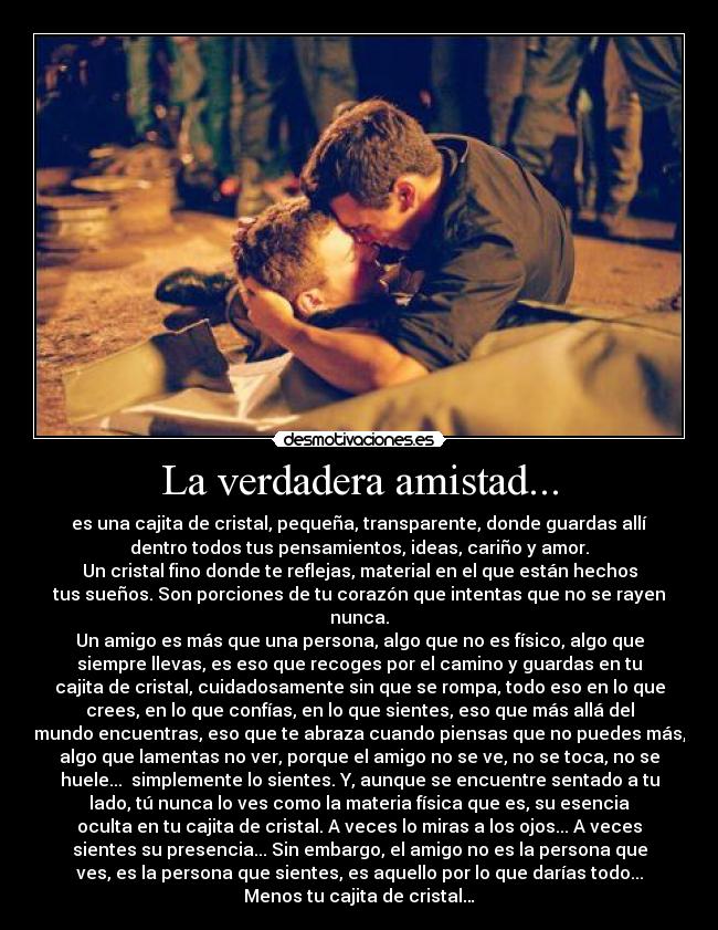 La verdadera amistad... - es una cajita de cristal, pequeña, transparente, donde guardas allí
dentro todos tus pensamientos, ideas, cariño y amor.
Un cristal fino donde te reflejas, material en el que están hechos
tus sueños. Son porciones de tu corazón que intentas que no se rayen
nunca.
Un amigo es más que una persona, algo que no es físico, algo que
siempre llevas, es eso que recoges por el camino y guardas en tu
cajita de cristal, cuidadosamente sin que se rompa, todo eso en lo que
crees, en lo que confías, en lo que sientes, eso que más allá del
mundo encuentras, eso que te abraza cuando piensas que no puedes más,
algo que lamentas no ver, porque el amigo no se ve, no se toca, no se
huele...  simplemente lo sientes. Y, aunque se encuentre sentado a tu
lado, tú nunca lo ves como la materia física que es, su esencia
oculta en tu cajita de cristal. A veces lo miras a los ojos... A veces
sientes su presencia... Sin embargo, el amigo no es la persona que
ves, es la persona que sientes, es aquello por lo que darías todo...
Menos tu cajita de cristal…