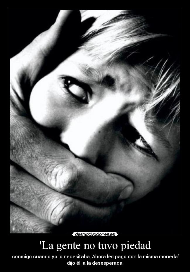 La gente no tuvo piedad - conmigo cuando yo lo necesitaba. Ahora les pago con la misma moneda
dijo él, a la desesperada.