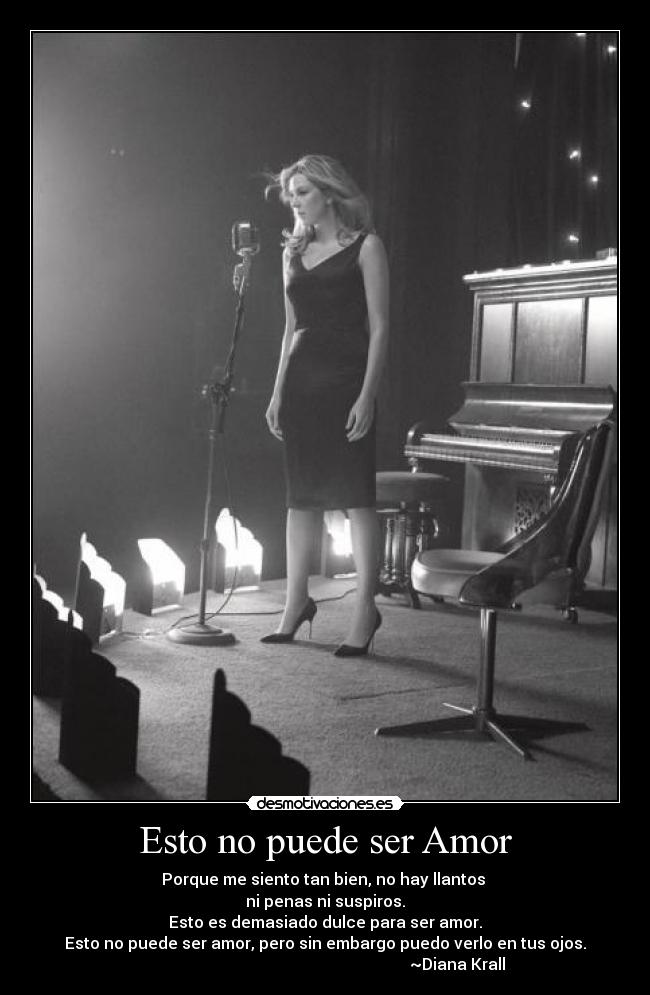 Esto no puede ser Amor - Porque me siento tan bien, no hay llantos
ni penas ni suspiros.
Esto es demasiado dulce para ser amor.
Esto no puede ser amor, pero sin embargo puedo verlo en tus ojos.
~Diana Krall