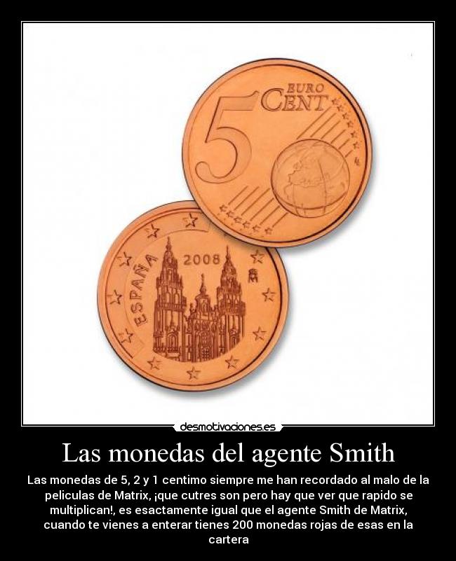 Las monedas del agente Smith - Las monedas de 5, 2 y 1 centimo siempre me han recordado al malo de la
peliculas de Matrix, ¡que cutres son pero hay que ver que rapido se
multiplican!, es esactamente igual que el agente Smith de Matrix,
cuando te vienes a enterar tienes 200 monedas rojas de esas en la
cartera