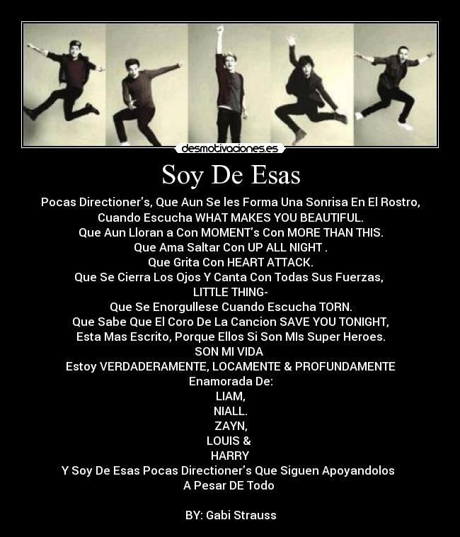Soy De Esas - Pocas Directioners, Que Aun Se les Forma Una Sonrisa En El Rostro,
Cuando Escucha WHAT MAKES YOU BEAUTIFUL.
Que Aun Lloran a Con MOMENTs Con MORE THAN THIS.
Que Ama Saltar Con UP ALL NIGHT .
Que Grita Con HEART ATTACK.
Que Se Cierra Los Ojos Y Canta Con Todas Sus Fuerzas,
LITTLE THING-
Que Se Enorgullese Cuando Escucha TORN.
Que Sabe Que El Coro De La Cancion SAVE YOU TONIGHT,
Esta Mas Escrito, Porque Ellos Si Son MIs Super Heroes.
SON MI VIDA
Estoy VERDADERAMENTE, LOCAMENTE & PROFUNDAMENTE
Enamorada De:
LIAM,
NIALL.
ZAYN,
LOUIS &
HARRY
Y Soy De Esas Pocas Directioners Que Siguen Apoyandolos
A Pesar DE Todo
BY: Gabi Strauss