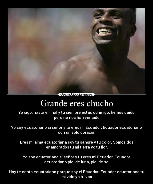 Grande eres chucho - Yo sigo, hasta el final y tú siempre estás conmigo, hemos caído
pero no nos han vencido
Yo soy ecuatoriano si señor y tu eres mi Ecuador, Ecuador ecuatoriano
con un solo corazón
Eres mi alma ecuatoriana soy tu sangre y tu color, Somos dos
enamorados tu mi tierra yo tu flor.
Yo soy ecuatoriano si señor y tú eres mi Ecuador, Ecuador
ecuatoriano piel de luna, piel de sol
Hoy te canto ecuatoriano porque soy el Ecuador, Ecuador ecuatoriano tu
mi vida yo tu vos