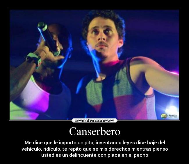 Canserbero - Me dice que le importa un pito, inventando leyes dice baje del
vehículo, ridículo, te repito que se mis derechos mientras pienso
usted es un delincuente con placa en el pecho