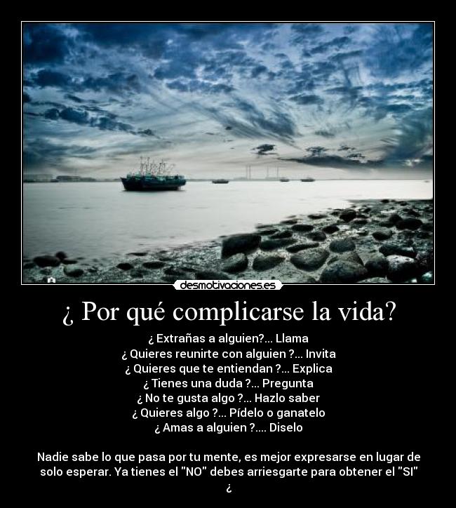 ¿ Por qué complicarse la vida? - ¿ Extrañas a alguien?... Llama
¿ Quieres reunirte con alguien ?... Invita
¿ Quieres que te entiendan ?... Explica
¿ Tienes una duda ?... Pregunta
¿ No te gusta algo ?... Hazlo saber
¿ Quieres algo ?... Pídelo o ganatelo
¿ Amas a alguien ?.... Diselo

Nadie sabe lo que pasa por tu mente, es mejor expresarse en lugar de
solo esperar. Ya tienes el NO debes arriesgarte para obtener el SI
¿