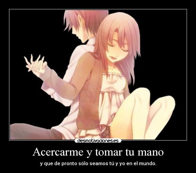 Acercarme y tomar tu mano - y que de pronto sólo seamos tú y yo en el mundo.