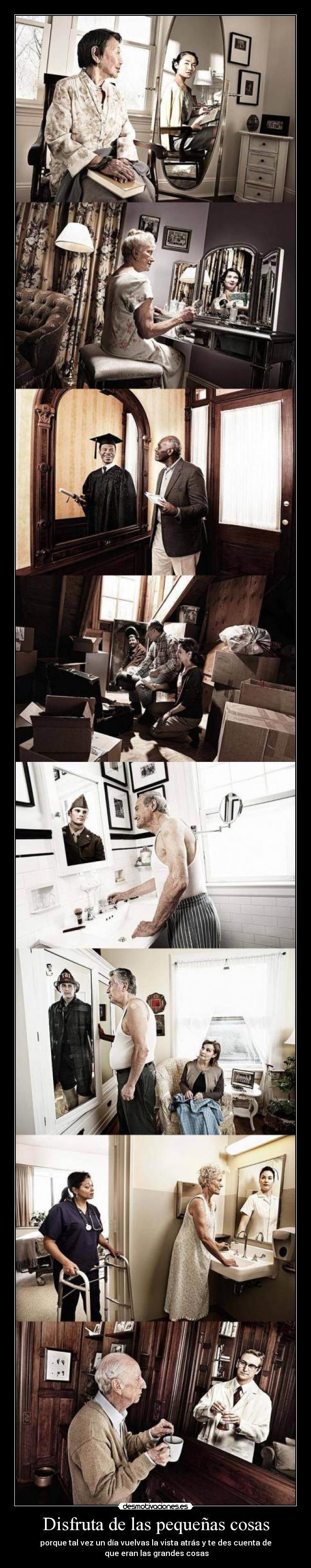 Disfruta de las pequeñas cosas - porque tal vez un día vuelvas la vista atrás y te des cuenta de
que eran las grandes cosas