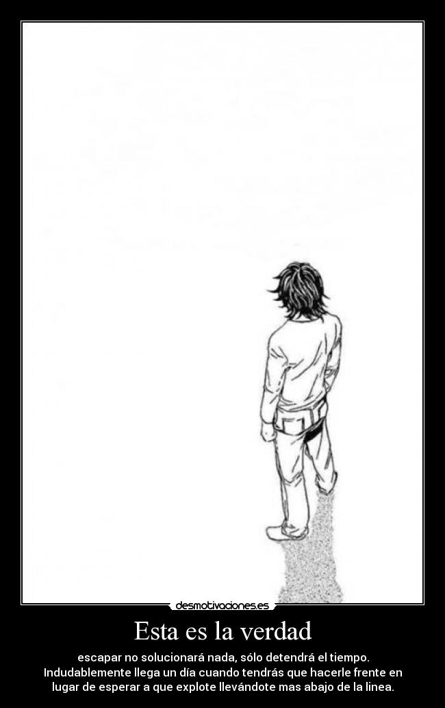 Esta es la verdad - escapar no solucionará nada, sólo detendrá el tiempo.
Indudablemente llega un día cuando tendrás que hacerle frente en
lugar de esperar a que explote llevándote mas abajo de la linea.