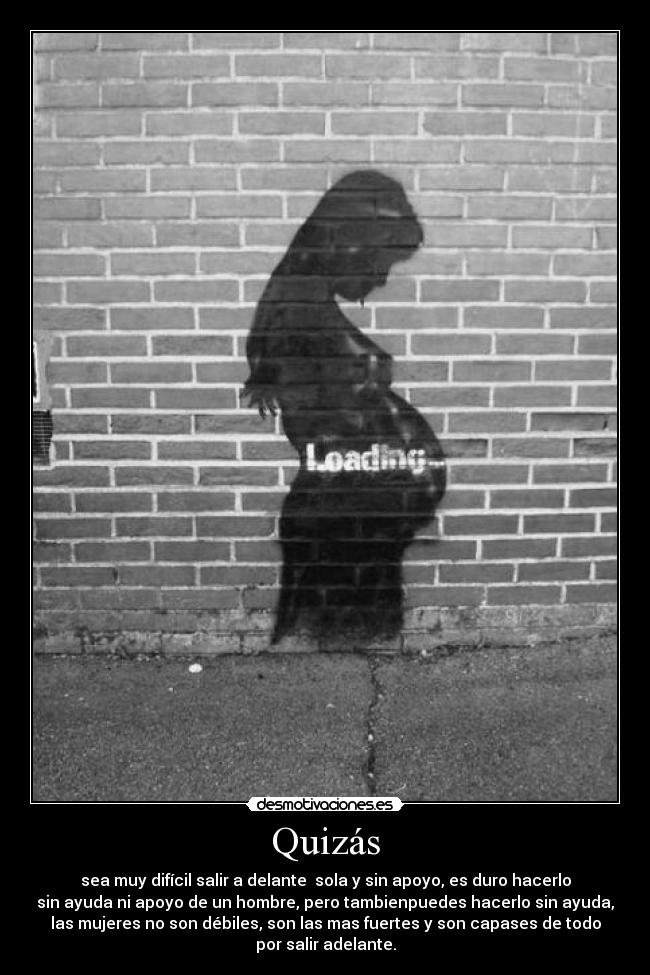 Quizás - sea muy difícil salir a delante sola y sin apoyo, es duro hacerlo
sin ayuda ni apoyo de un hombre, pero tambienpuedes hacerlo sin ayuda,
las mujeres no son débiles, son las mas fuertes y son capases de todo
por salir adelante.