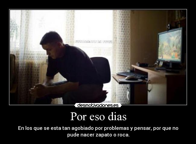 Por eso dias - En los que se esta tan agobiado por problemas y pensar, por que no
pude nacer zapato o roca.