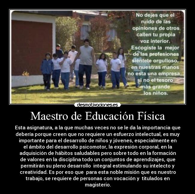 Maestro de Educación Física - Esta asignatura, a la que muchas veces no se le da la importancia que
debería porque creen que no requiere un esfuerzo intelectual, es muy
importante para el desarrollo de niños y jóvenes, especialmente en
el ámbito del desarrollo psicomotor, la expresión corporal, en la
adquisición de hábitos saludables pero sobre todo en la formación
de valores en la disciplina todo un conjuntos de aprendizajes, que
permitirán su pleno desarrollo  integral estimulando su intelecto y
creatividad. Es por eso que  para esta noble misión que es nuestro
trabajo, se requiere de personas con vocación y  titulados en
magisterio.