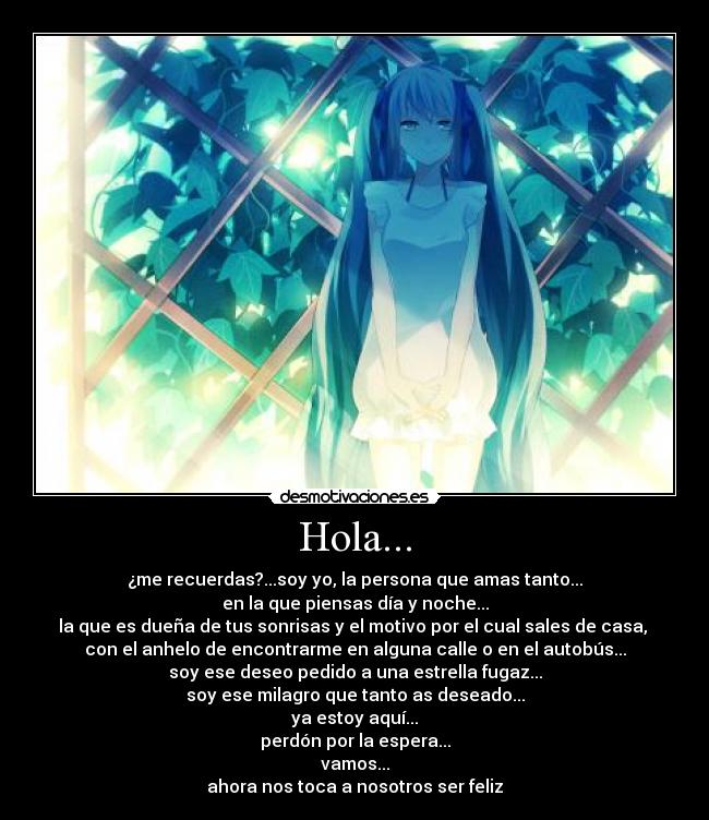 Hola... - ¿me recuerdas?...soy yo, la persona que amas tanto...
en la que piensas día y noche...
la que es dueña de tus sonrisas y el motivo por el cual sales de casa,
con el anhelo de encontrarme en alguna calle o en el autobús...
soy ese deseo pedido a una estrella fugaz...
soy ese milagro que tanto as deseado...
ya estoy aquí...
perdón por la espera...
vamos...
ahora nos toca a nosotros ser feliz