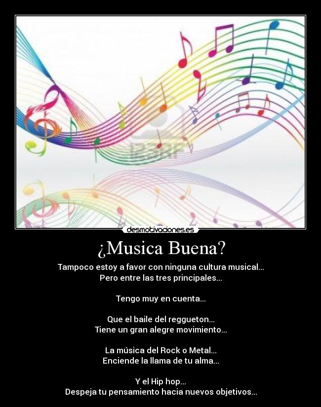 ¿Musica Buena? - Tampoco estoy a favor con ninguna cultura musical...
Pero entre las tres principales...
Tengo muy en cuenta...
Que el baile del reggueton...
Tiene un gran alegre movimiento...
La música del Rock o Metal...
Enciende la llama de tu alma...
Y el Hip hop...
Despeja tu pensamiento hacia nuevos objetivos...