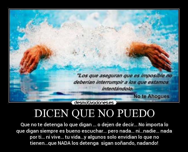 DICEN QUE NO PUEDO - Que no te detenga lo que digan ... o dejen de decir... No importa lo
que digan siempre es bueno escuchar... pero nada... ni...nadie... nada
por ti... ni vive... tu vida...y algunos solo envidian lo que no
tienen...que NADA los detenga  sigan soñando, nadando!