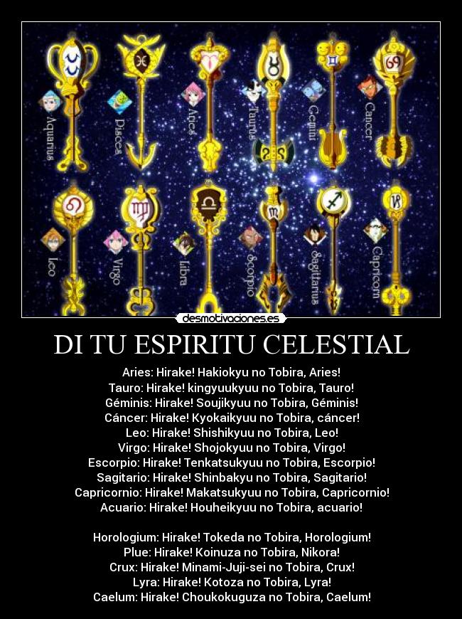 DI TU ESPIRITU CELESTIAL - Aries: Hirake! Hakiokyu no Tobira, Aries!
Tauro: Hirake! kingyuukyuu no Tobira, Tauro!
Géminis: Hirake! Soujikyuu no Tobira, Géminis!
Cáncer: Hirake! Kyokaikyuu no Tobira, cáncer!
Leo: Hirake! Shishikyuu no Tobira, Leo!
Virgo: Hirake! Shojokyuu no Tobira, Virgo!
Escorpio: Hirake! Tenkatsukyuu no Tobira, Escorpio!
Sagitario: Hirake! Shinbakyu no Tobira, Sagitario!
Capricornio: Hirake! Makatsukyuu no Tobira, Capricornio!
Acuario: Hirake! Houheikyuu no Tobira, acuario!
Horologium: Hirake! Tokeda no Tobira, Horologium!
Plue: Hirake! Koinuza no Tobira, Nikora!
Crux: Hirake! Minami-Juji-sei no Tobira, Crux!
Lyra: Hirake! Kotoza no Tobira, Lyra!
Caelum: Hirake! Choukokuguza no Tobira, Caelum!