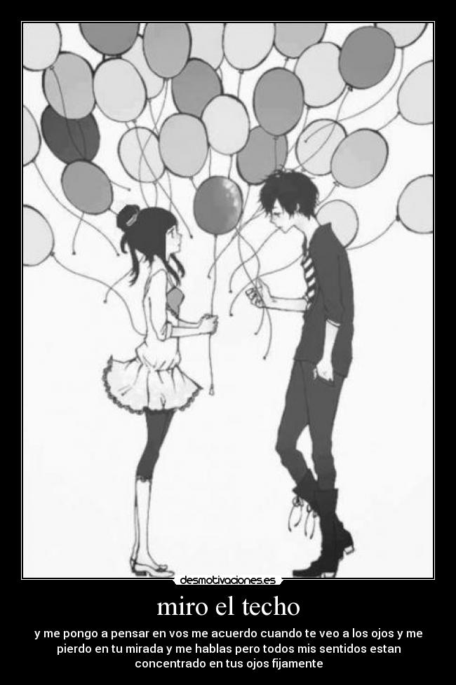 miro el techo - y me pongo a pensar en vos me acuerdo cuando te veo a los ojos y me
pierdo en tu mirada y me hablas pero todos mis sentidos estan
concentrado en tus ojos fijamente