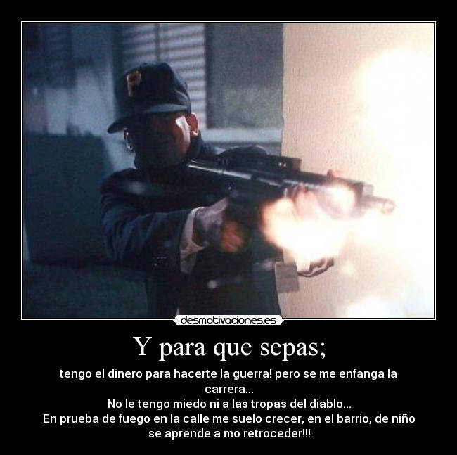 Y para que sepas; - tengo el dinero para hacerte la guerra! pero se me enfanga la
carrera...
No le tengo miedo ni a las tropas del diablo...
En prueba de fuego en la calle me suelo crecer, en el barrio, de niño
se aprende a mo retroceder!!!