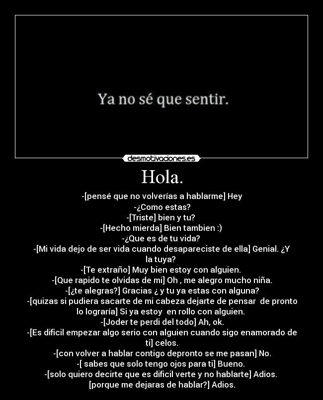 Hola. - -[pensé que no volverías a hablarme] Hey
-¿Como estas?
-[Triste] bien y tu? 
-[Hecho mierda] Bien tambien :) 
-¿Que es de tu vida? 
-[Mi vida dejo de ser vida cuando desapareciste de ella] Genial. ¿Y
la tuya? 
-[Te extraño] Muy bien estoy con alguien. 
-[Que rapido te olvidas de mi] Oh , me alegro mucho niña.
-[¿te alegras?] Gracias ¿ y tu ya estas con alguna?
-[quizas si pudiera sacarte de mi cabeza dejarte de pensar  de pronto
lo lograría] Si ya estoy  en rollo con alguien. 
-[Joder te perdi del todo] Ah, ok.
-[Es dificil empezar algo serio con alguien cuando sigo enamorado de
ti] celos.
-[con volver a hablar contigo depronto se me pasan] No.
-[ sabes que solo tengo ojos para ti] Bueno. 
-[solo quiero decirte que es dificil verte y no hablarte] Adios. 
[porque me dejaras de hablar?] Adios.