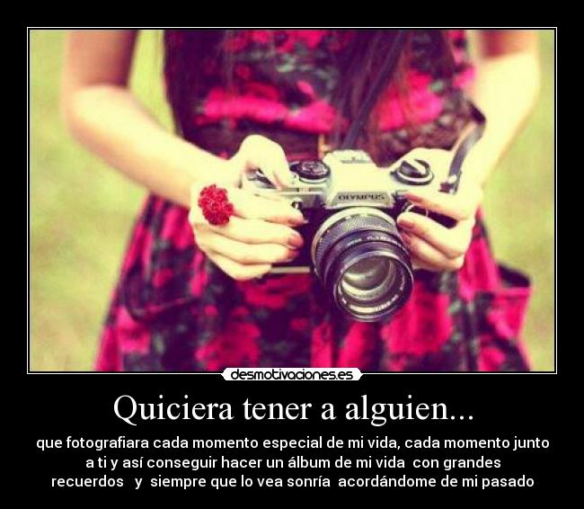 Quiciera tener a alguien... - que fotografiara cada momento especial de mi vida, cada momento junto
a ti y así conseguir hacer un álbum de mi vida con grandes
recuerdos y siempre que lo vea sonría acordándome de mi pasado