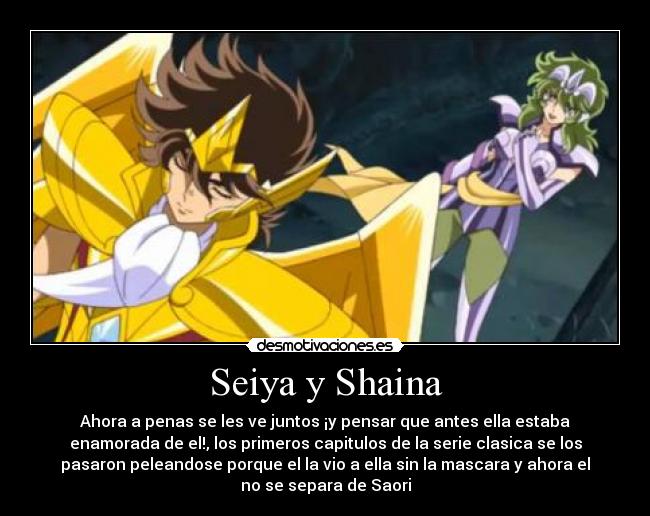 Seiya y Shaina - Ahora a penas se les ve juntos ¡y pensar que antes ella estaba
enamorada de el!, los primeros capitulos de la serie clasica se los
pasaron peleandose porque el la vio a ella sin la mascara y ahora el
no se separa de Saori