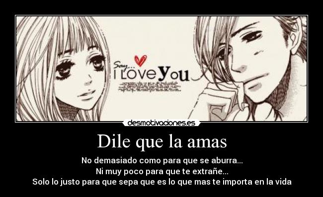 Dile que la amas - No demasiado como para que se aburra...
Ni muy poco para que te extrañe...
Solo lo justo para que sepa que es lo que mas te importa en la vida