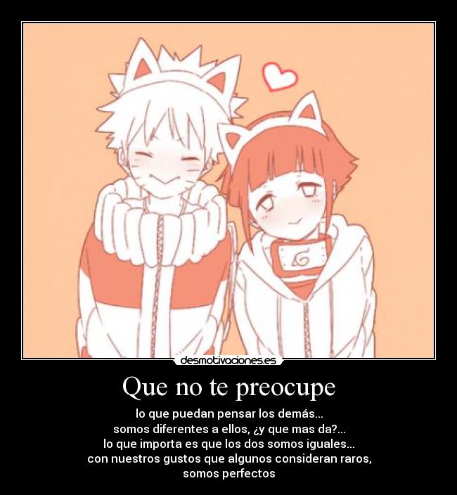 Que no te preocupe - lo que puedan pensar los demás...
somos diferentes a ellos, ¿y que mas da?...
lo que importa es que los dos somos iguales...
con nuestros gustos que algunos consideran raros,
somos perfectos