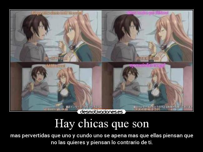 Hay chicas que son - mas pervertidas que uno y cundo uno se apena mas que ellas piensan que
no las quieres y piensan lo contrario de ti.
