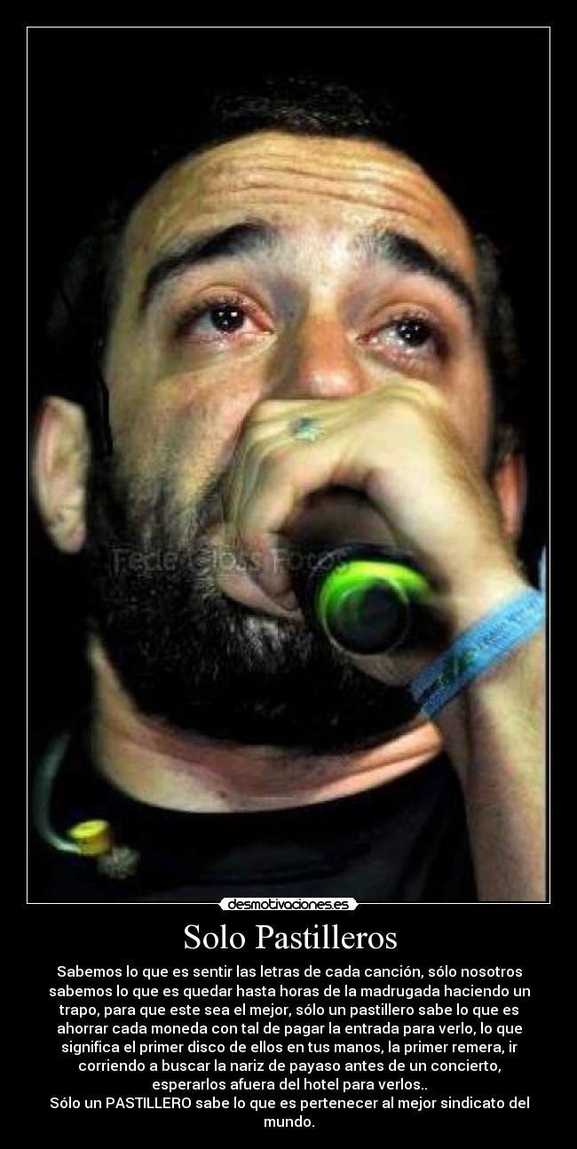 Solo Pastilleros - Sabemos lo que es sentir las letras de cada canción, sólo nosotros
sabemos lo que es quedar hasta horas de la madrugada haciendo un
trapo, para que este sea el mejor, sólo un pastillero sabe lo que es
ahorrar cada moneda con tal de pagar la entrada para verlo, lo que
significa el primer disco de ellos en tus manos, la primer remera, ir
corriendo a buscar la nariz de payaso antes de un concierto,
esperarlos afuera del hotel para verlos..
Sólo un PASTILLERO sabe lo que es pertenecer al mejor sindicato del
mundo.