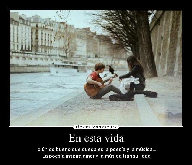 En esta vida - lo único bueno que queda es la poesía y la música...
La poesía inspira amor y la música tranquilidad