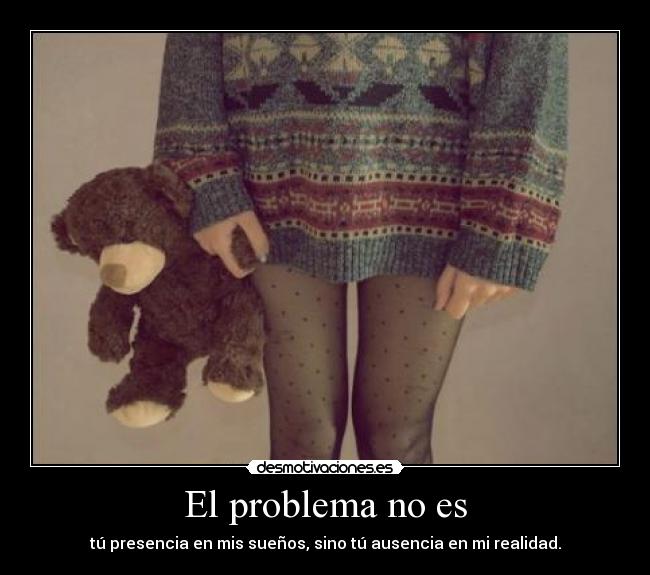 El problema no es - tú presencia en mis sueños, sino tú ausencia en mi realidad.