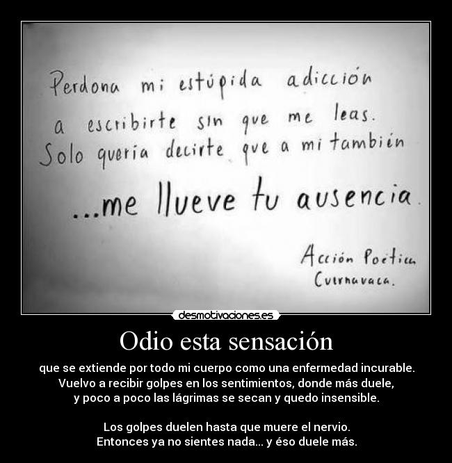 Odio esta sensación - que se extiende por todo mi cuerpo como una enfermedad incurable.
Vuelvo a recibir golpes en los sentimientos, donde más duele,
y poco a poco las lágrimas se secan y quedo insensible.

Los golpes duelen hasta que muere el nervio.
Entonces ya no sientes nada... y éso duele más.