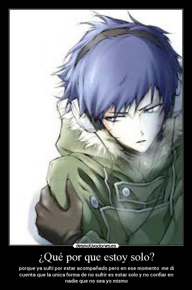 ¿Qué por que estoy solo? - porque ya sufri por estar acompañado pero en ese momento me di
cuenta que la unica forma de no sufrir es estar solo y no confiar en
nadie que no sea yo mismo