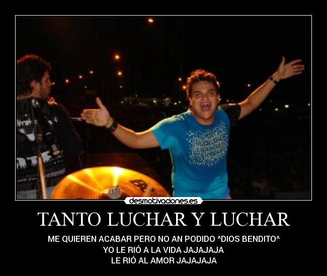 TANTO LUCHAR Y LUCHAR - ME QUIEREN ACABAR PERO NO AN PODIDO ^DIOS BENDITO^
YO LE RIÓ A LA VIDA JAJAJAJA
LE RIÓ AL AMOR JAJAJAJA
