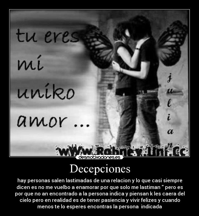 Decepciones - hay personas salen lastimadas de una relacion y lo que casi siempre
dicen es no me vuelbo a enamorar por que solo me lastiman  pero es
por que no an encontrado a la persona indica y piensan k les caera del
cielo pero en realidad es de tener pasiencia y vivir felizes y cuando
menos te lo esperes encontras la persona  indicada