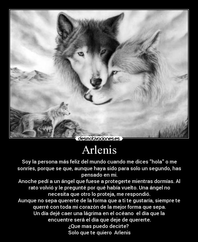 Arlenis - Soy la persona más feliz del mundo cuando me dices hola o me
sonríes, porque se que, aunque haya sido para solo un segundo, has
pensado en mi.
Anoche pedí a un ángel que fuese a protegerte mientras dormías. Al
rato volvió y le pregunté por qué había vuelto. Una ángel no
necesita que otro lo proteja, me respondió.
Aunque no sepa quererte de la forma que a ti te gustaría, siempre te
querré con toda mi corazón de la mejor forma que sepa.
Un día dejé caer una lágrima en el océano  el día que la
encuentre será el día que deje de quererte.
¿Que mas puedo decirte? 
Solo que te quiero  Arlenis