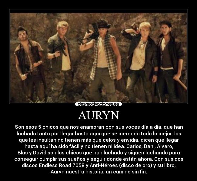 AURYN - Son esos 5 chicos que nos enamoran con sus voces día a día, que han
luchado tanto por llegar hasta aquí que se merecen todo lo mejor. los
que les insultan no tienen más que celos y envidia, dicen que llegar
hasta aquí ha sido fácil y no tienen ni idea. Carlos, Dani, Álvaro,
Blas y David son los chicos que han luchado y siguen luchando para
conseguir cumplir sus sueños y seguir donde están ahora. Con sus dos
discos Endless Road 7058 y Anti-Héroes (disco de oro) y su libro,
Auryn nuestra historia, un camino sin fin.