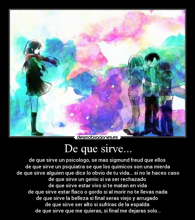 De que sirve... - de que sirve un psicologo, se mas sigmund freud que ellos 
de que sirve un psquiatra se que los quimicos son una mierda
de que sirve alguien que dice lo obvio de tu vida... si no le haces caso
de que sirve un genio si va ser rechazado 
de que sirve estar vivo si te matan en vida
de que sirve estar flaco o gordo si al morir no te llevas nada
de que sirve la belleza si final seras viejo y arrugado 
de que sirve ser alto si sufriras de la espalda 
de que sirve que me quieras, si final me dejaras solo...